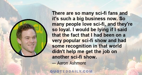 There are so many sci-fi fans and it's such a big business now. So many people love sci-fi, and they're so loyal. I would be lying if I said that the fact that I had been on a very popular sci-fi show and had some