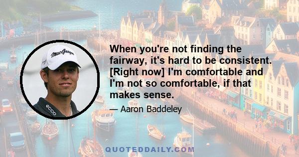 When you're not finding the fairway, it's hard to be consistent. [Right now] I'm comfortable and I'm not so comfortable, if that makes sense.