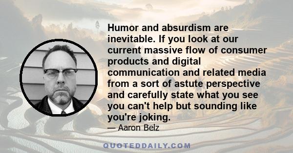 Humor and absurdism are inevitable. If you look at our current massive flow of consumer products and digital communication and related media from a sort of astute perspective and carefully state what you see you can't