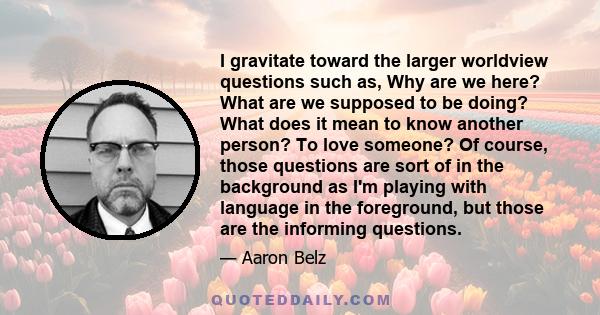 I gravitate toward the larger worldview questions such as, Why are we here? What are we supposed to be doing? What does it mean to know another person? To love someone? Of course, those questions are sort of in the