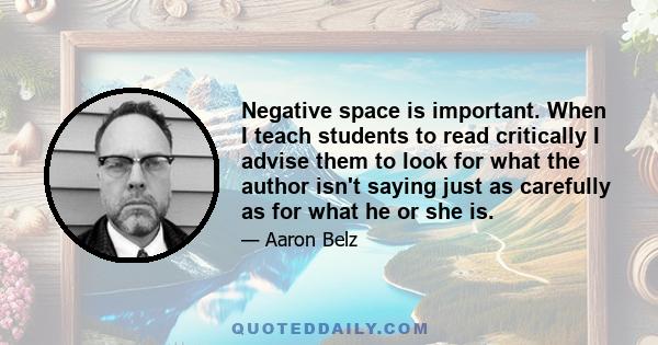 Negative space is important. When I teach students to read critically I advise them to look for what the author isn't saying just as carefully as for what he or she is.