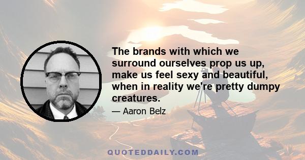 The brands with which we surround ourselves prop us up, make us feel sexy and beautiful, when in reality we're pretty dumpy creatures.