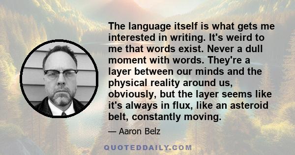 The language itself is what gets me interested in writing. It's weird to me that words exist. Never a dull moment with words. They're a layer between our minds and the physical reality around us, obviously, but the