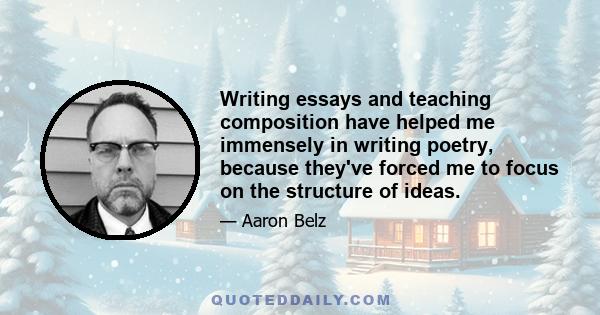 Writing essays and teaching composition have helped me immensely in writing poetry, because they've forced me to focus on the structure of ideas.