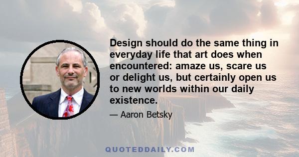 Design should do the same thing in everyday life that art does when encountered: amaze us, scare us or delight us, but certainly open us to new worlds within our daily existence.