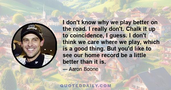 I don't know why we play better on the road. I really don't. Chalk it up to coincidence, I guess. I don't think we care where we play, which is a good thing. But you'd like to see our home record be a little better than 