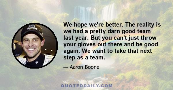 We hope we're better. The reality is we had a pretty darn good team last year. But you can't just throw your gloves out there and be good again. We want to take that next step as a team.