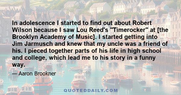 In adolescence I started to find out about Robert Wilson because I saw Lou Reed's Timerocker at [the Brooklyn Academy of Music]. I started getting into Jim Jarmusch and knew that my uncle was a friend of his. I pieced