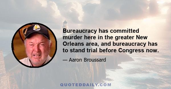 Bureaucracy has committed murder here in the greater New Orleans area, and bureaucracy has to stand trial before Congress now.