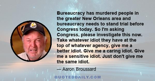 Bureaucracy has murdered people in the greater New Orleans area and bureaucracy needs to stand trial before Congress today. So I'm asking Congress, please investigate this now. Take whatever idiot they have at the top