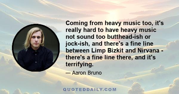 Coming from heavy music too, it's really hard to have heavy music not sound too butthead-ish or jock-ish, and there's a fine line between Limp Bizkit and Nirvana - there's a fine line there, and it's terrifying.