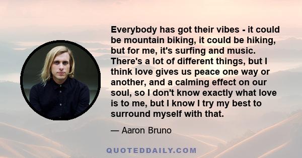 Everybody has got their vibes - it could be mountain biking, it could be hiking, but for me, it's surfing and music. There's a lot of different things, but I think love gives us peace one way or another, and a calming