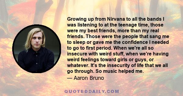 Growing up from Nirvana to all the bands I was listening to at the teenage time, those were my best friends, more than my real friends. Those were the people that sang me to sleep or gave me the confidence I needed to