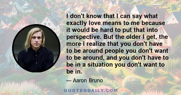 I don't know that I can say what exactly love means to me because it would be hard to put that into perspective.