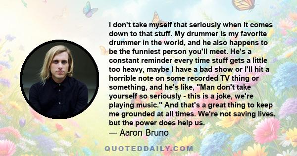 I don't take myself that seriously when it comes down to that stuff. My drummer is my favorite drummer in the world, and he also happens to be the funniest person you'll meet. He's a constant reminder every time stuff