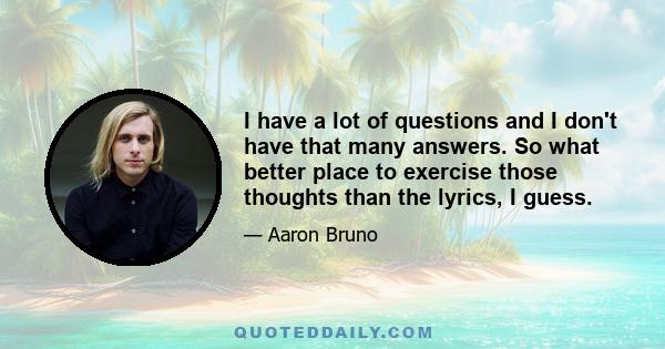 I have a lot of questions and I don't have that many answers. So what better place to exercise those thoughts than the lyrics, I guess.