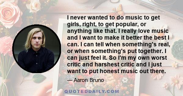 I never wanted to do music to get girls, right, to get popular, or anything like that. I really love music and I want to make it better the best I can. I can tell when something's real, or when something's put together. 