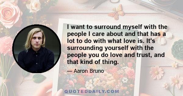 I want to surround myself with the people I care about and that has a lot to do with what love is. It's surrounding yourself with the people you do love and trust, and that kind of thing.