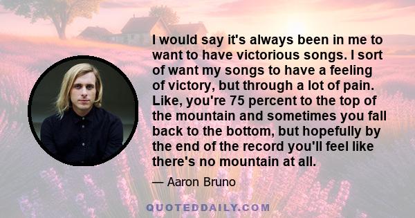 I would say it's always been in me to want to have victorious songs. I sort of want my songs to have a feeling of victory, but through a lot of pain. Like, you're 75 percent to the top of the mountain and sometimes you