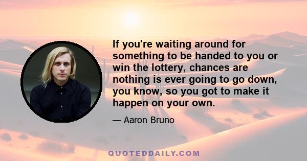 If you're waiting around for something to be handed to you or win the lottery, chances are nothing is ever going to go down, you know, so you got to make it happen on your own.