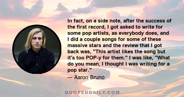 In fact, on a side note, after the success of the first record, I got asked to write for some pop artists, as everybody does, and I did a couple songs for some of these massive stars and the review that I got back was,