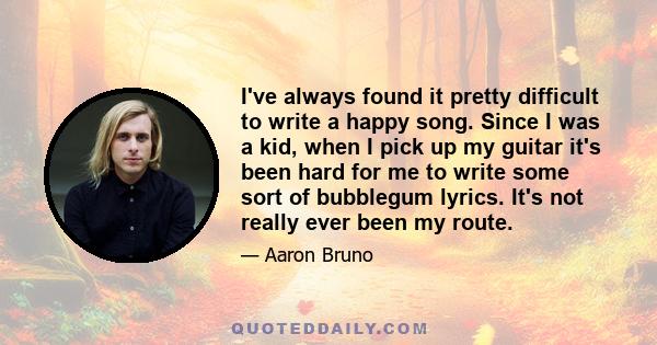 I've always found it pretty difficult to write a happy song. Since I was a kid, when I pick up my guitar it's been hard for me to write some sort of bubblegum lyrics. It's not really ever been my route.