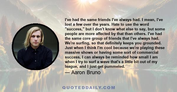 I've had the same friends I've always had. I mean, I've lost a few over the years. Hate to use the word success, but I don't know what else to say, but some people are more affected by that than others. I've had the