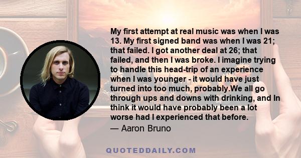 My first attempt at real music was when I was 13. My first signed band was when I was 21; that failed. I got another deal at 26; that failed, and then I was broke.