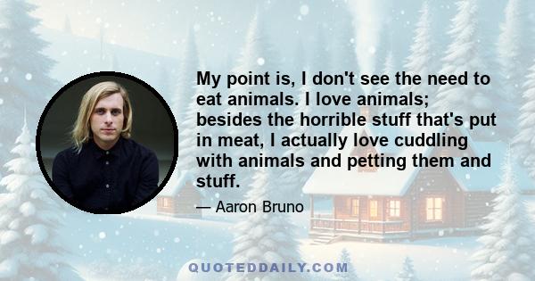 My point is, I don't see the need to eat animals. I love animals; besides the horrible stuff that's put in meat, I actually love cuddling with animals and petting them and stuff.