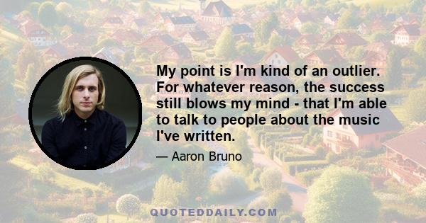 My point is I'm kind of an outlier. For whatever reason, the success still blows my mind - that I'm able to talk to people about the music I've written.