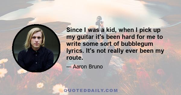 Since I was a kid, when I pick up my guitar it's been hard for me to write some sort of bubblegum lyrics. It's not really ever been my route.