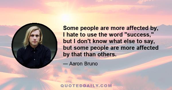 Some people are more affected by, I hate to use the word success, but I don't know what else to say, but some people are more affected by that than others.