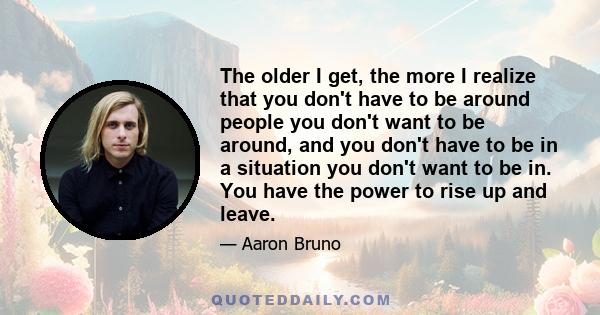 The older I get, the more I realize that you don't have to be around people you don't want to be around, and you don't have to be in a situation you don't want to be in. You have the power to rise up and leave.