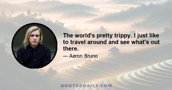 The world's pretty trippy. I just like to travel around and see what's out there.