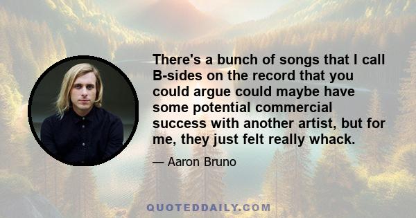 There's a bunch of songs that I call B-sides on the record that you could argue could maybe have some potential commercial success with another artist, but for me, they just felt really whack.