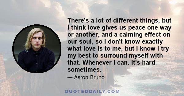 There's a lot of different things, but I think love gives us peace one way or another, and a calming effect on our soul, so I don't know exactly what love is to me, but I know I try my best to surround myself with that. 