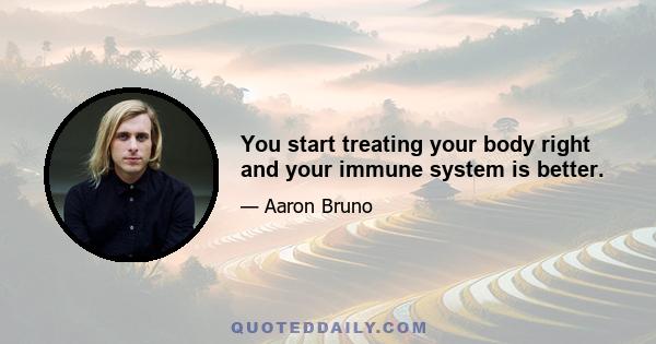 You start treating your body right and your immune system is better.