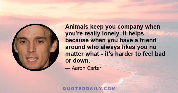 Animals keep you company when you're really lonely. It helps because when you have a friend around who always likes you no matter what - it's harder to feel bad or down.