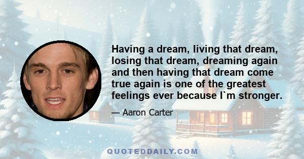 Having a dream, living that dream, losing that dream, dreaming again and then having that dream come true again is one of the greatest feelings ever because I`m stronger.