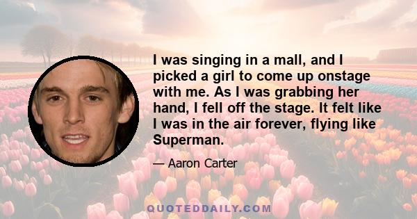 I was singing in a mall, and I picked a girl to come up onstage with me. As I was grabbing her hand, I fell off the stage. It felt like I was in the air forever, flying like Superman.