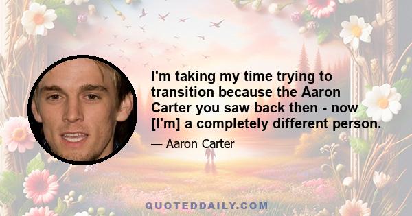 I'm taking my time trying to transition because the Aaron Carter you saw back then - now [I'm] a completely different person.