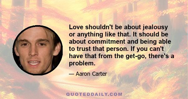 Love shouldn't be about jealousy or anything like that. It should be about commitment and being able to trust that person. If you can't have that from the get-go, there's a problem.