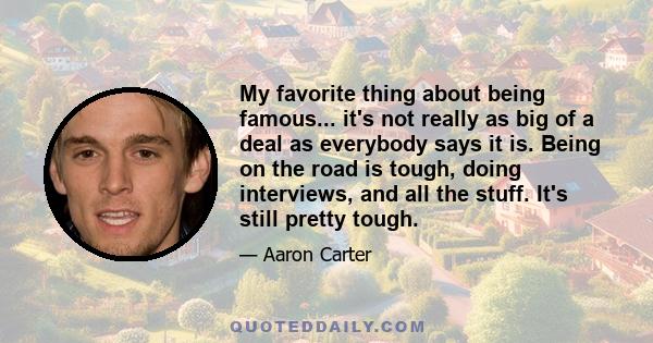 My favorite thing about being famous... it's not really as big of a deal as everybody says it is. Being on the road is tough, doing interviews, and all the stuff. It's still pretty tough.