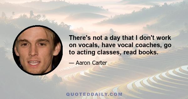 There's not a day that I don't work on vocals, have vocal coaches, go to acting classes, read books.