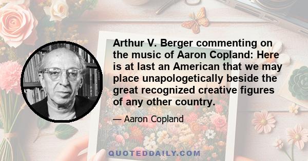 Arthur V. Berger commenting on the music of Aaron Copland: Here is at last an American that we may place unapologetically beside the great recognized creative figures of any other country.