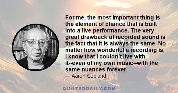 For me, the most important thing is the element of chance that is built into a live performance. The very great drawback of recorded sound is the fact that it is always the same. No matter how wonderful a recording is,