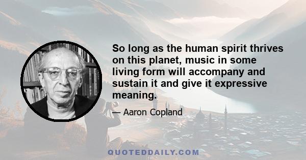 So long as the human spirit thrives on this planet, music in some living form will accompany and sustain it and give it expressive meaning.