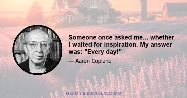 Someone once asked me... whether I waited for inspiration. My answer was: Every day!