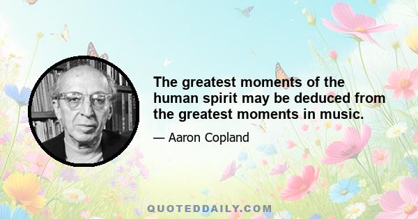 The greatest moments of the human spirit may be deduced from the greatest moments in music.