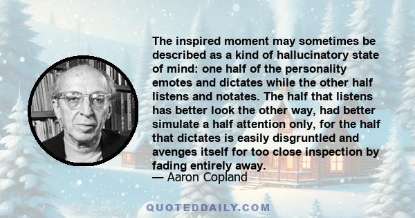 The inspired moment may sometimes be described as a kind of hallucinatory state of mind: one half of the personality emotes and dictates while the other half listens and notates. The half that listens has better look